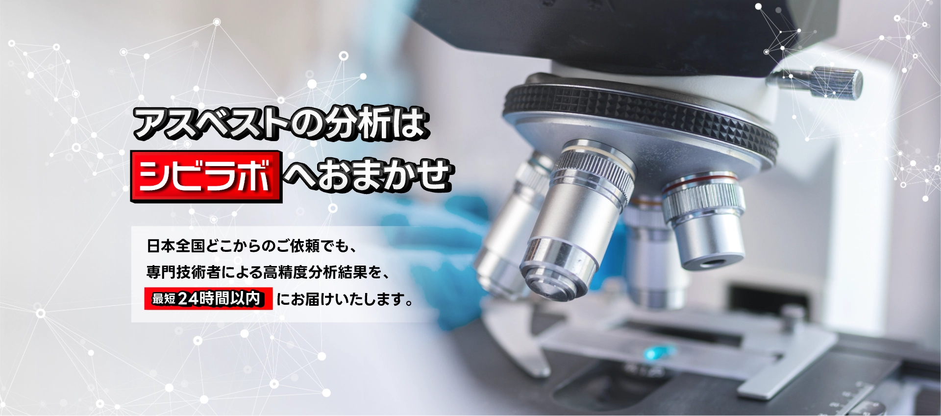 アスベストの分析はシビラボへおまかせ。日本全国どこからのご依頼でも、専門技術者による高精度分析結果を、最短24時間以内にお届けいたします。