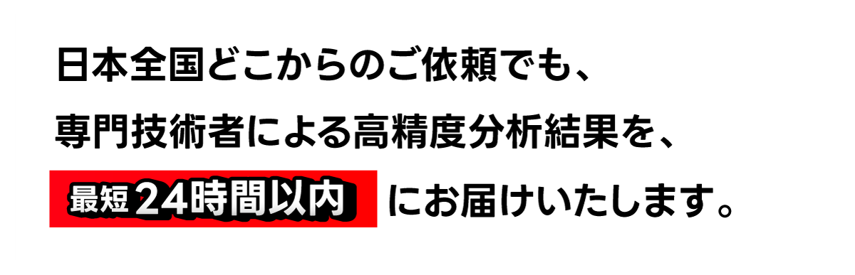 日本全国どこからのご依頼でも、専門技術者による高精度分析結果を、最短24時間以内にお届けいたします。